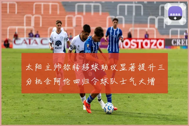 太阳主帅称转移球助攻显著提升三分机会阿伦回归令球队士气大增