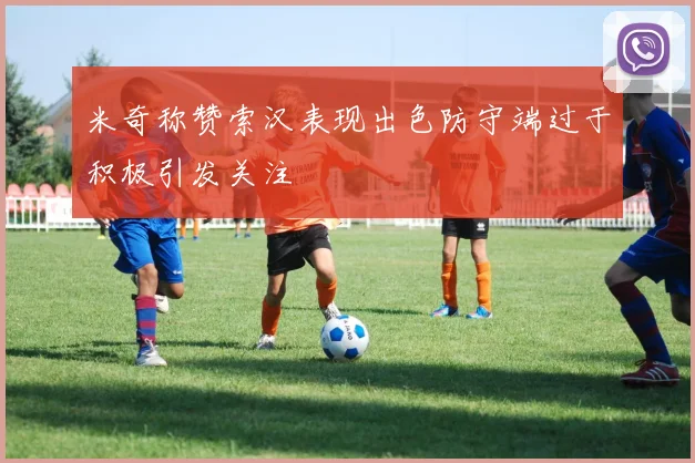 米奇称赞索汉表现出色防守端过于积极引发关注