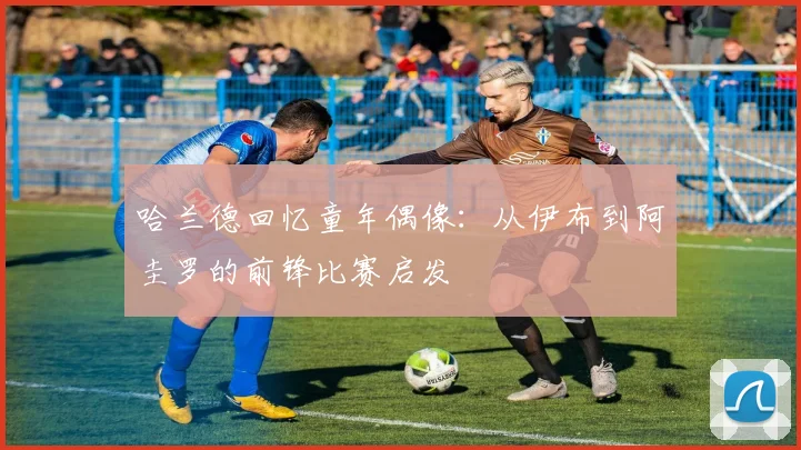 哈兰德回忆童年偶像：从伊布到阿圭罗的前锋比赛启发