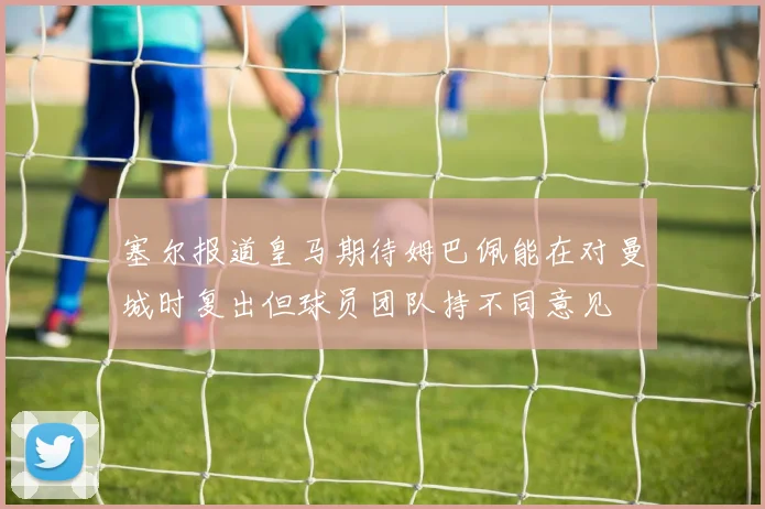 塞尔报道皇马期待姆巴佩能在对曼城时复出但球员团队持不同意见