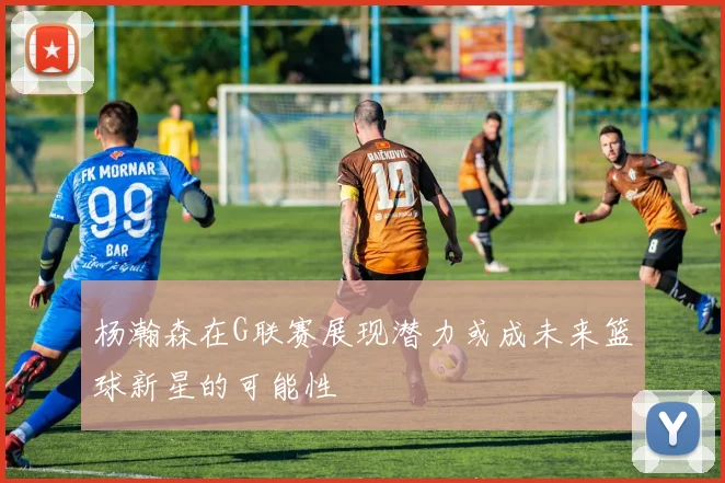 杨瀚森在G联赛展现潜力或成未来篮球新星的可能性