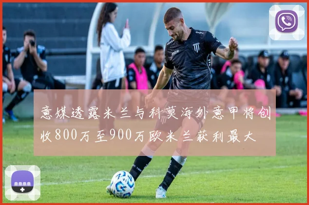 意媒透露米兰与科莫海外意甲将创收800万至900万欧米兰获利最大