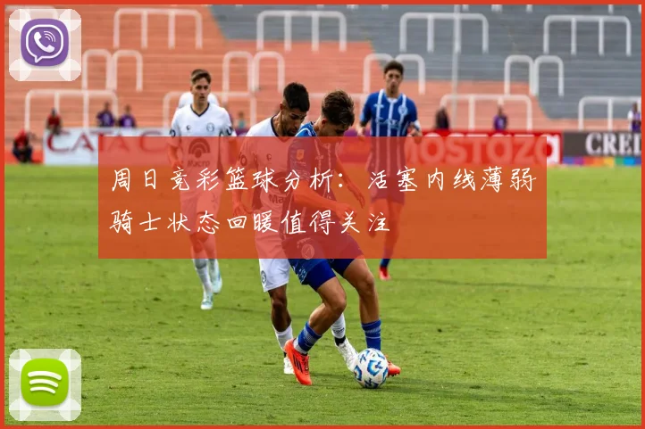 周日竞彩篮球分析：活塞内线薄弱骑士状态回暖值得关注