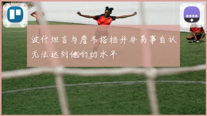 波什坦言与詹韦搭档并非易事自认无法达到他们的水平