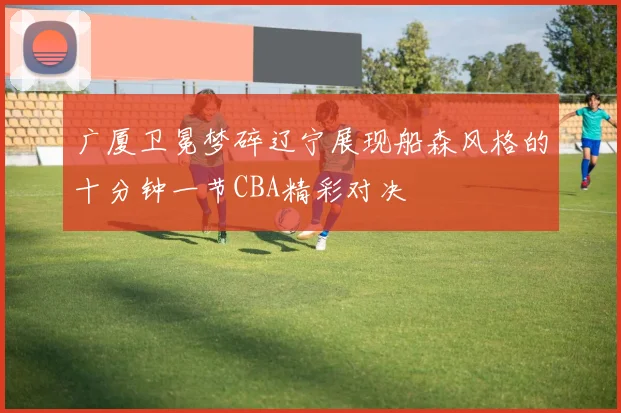 广厦卫冕梦碎辽宁展现船森风格的十分钟一节CBA精彩对决