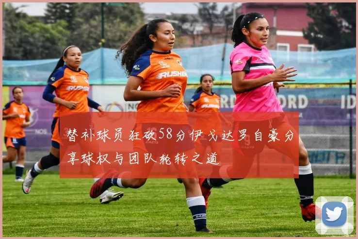 替补球员狂砍58分伊戈达罗自豪分享球权与团队轮转之道