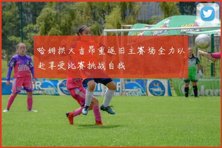 哈姆拱火吉昂重返旧主赛场全力以赴享受比赛挑战自我