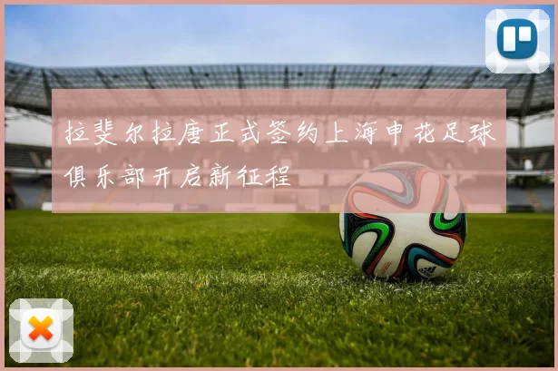 拉斐尔拉唐正式签约上海申花足球俱乐部开启新征程