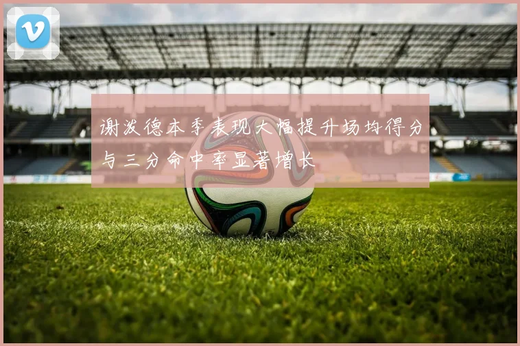 谢泼德本季表现大幅提升场均得分与三分命中率显著增长