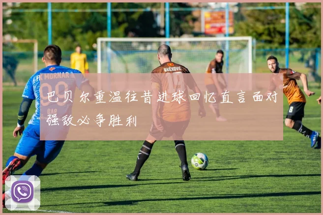 巴贝尔重温往昔进球回忆直言面对强敌必争胜利