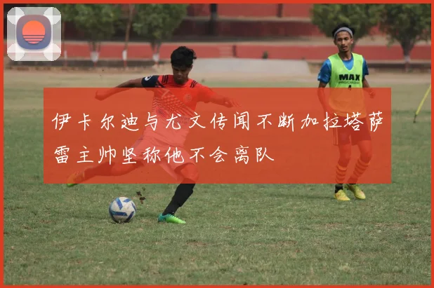 伊卡尔迪与尤文传闻不断加拉塔萨雷主帅坚称他不会离队