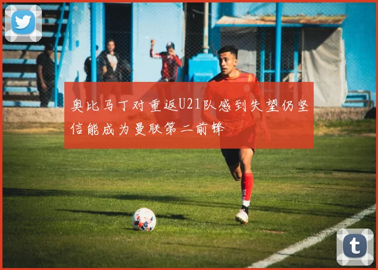 奥比马丁对重返U21队感到失望仍坚信能成为曼联第二前锋