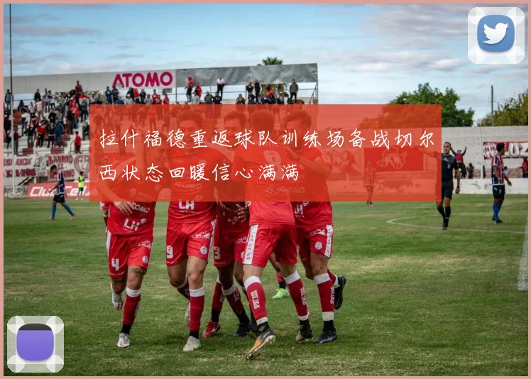 拉什福德重返球队训练场备战切尔西状态回暖信心满满