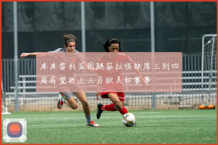 库库雷利亚因腿筋拉伤缺席三到四周有望赶上三月欧美杯赛事