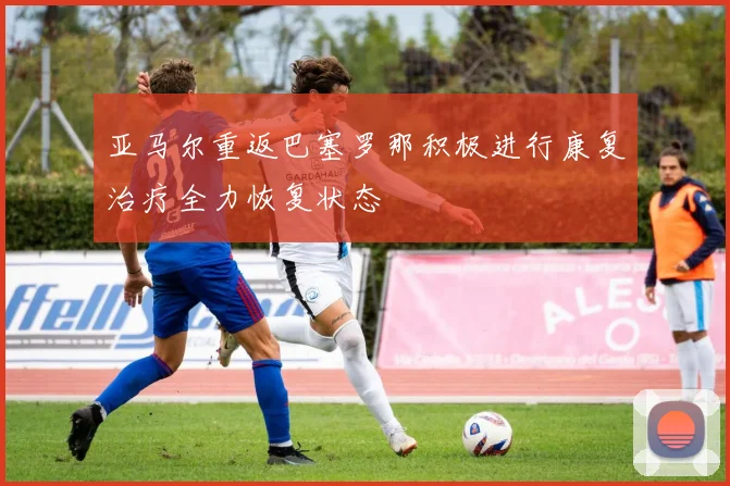 亚马尔重返巴塞罗那积极进行康复治疗全力恢复状态