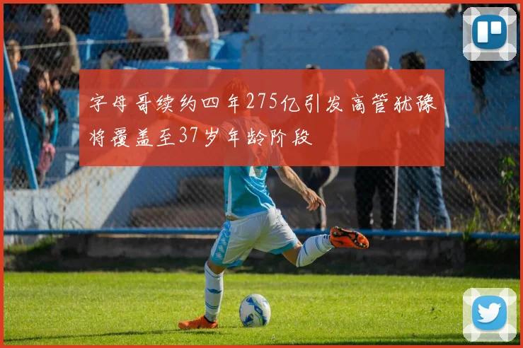 字母哥续约四年275亿引发高管犹豫将覆盖至37岁年龄阶段