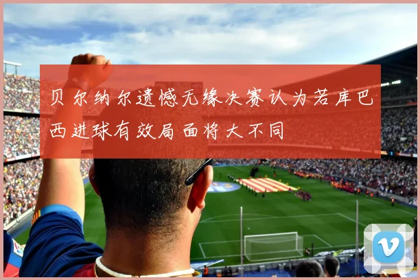 贝尔纳尔遗憾无缘决赛认为若库巴西进球有效局面将大不同