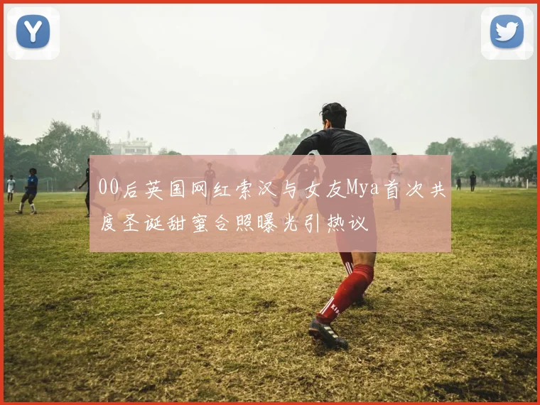 00后英国网红索汉与女友Mya首次共度圣诞甜蜜合照曝光引热议