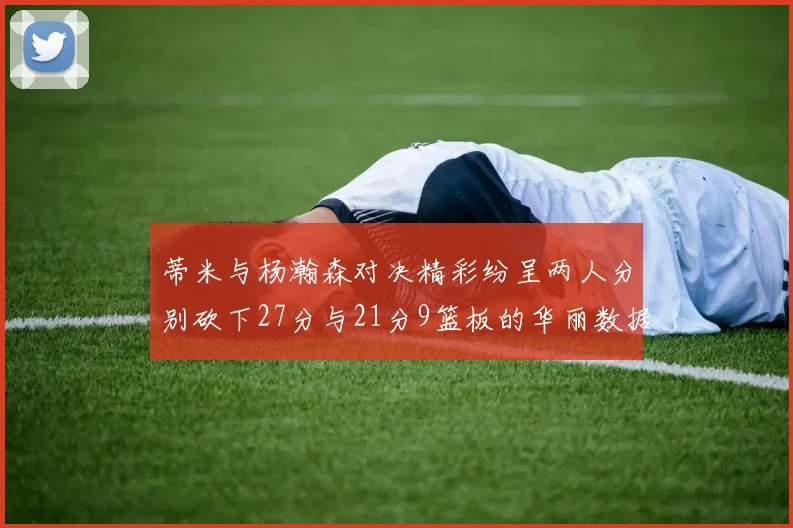 蒂米与杨瀚森对决精彩纷呈两人分别砍下27分与21分9篮板的华丽数据