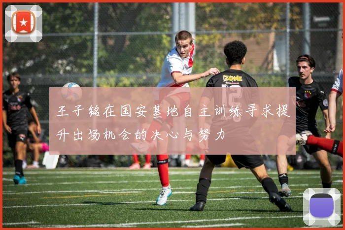 王子铭在国安基地自主训练寻求提升出场机会的决心与努力
