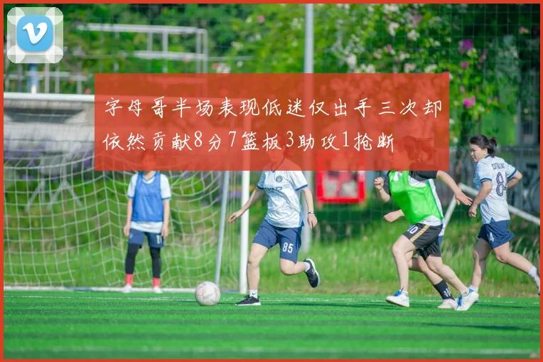 字母哥半场表现低迷仅出手三次却依然贡献8分7篮板3助攻1抢断