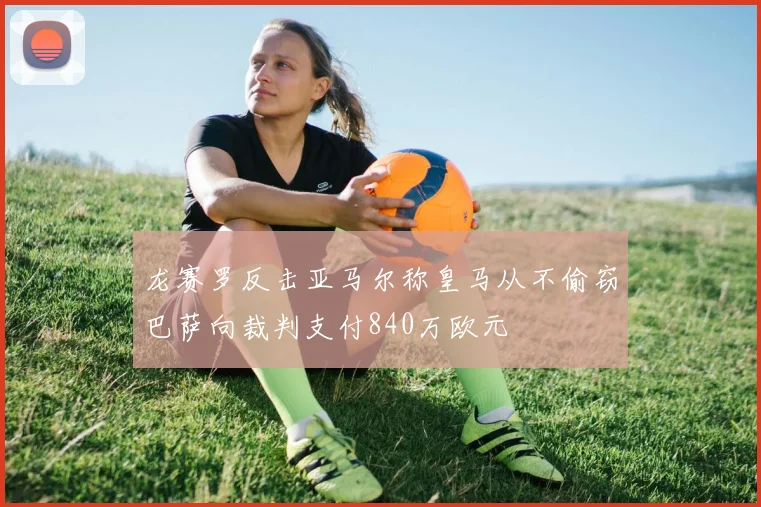 龙赛罗反击亚马尔称皇马从不偷窃巴萨向裁判支付840万欧元