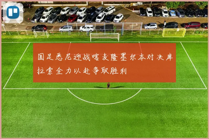 国足悉尼迎战喀麦隆墨尔本对决库拉索全力以赴争取胜利