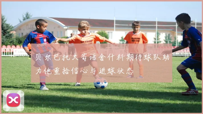 贝尔巴托夫寄语舍什科期待球队助力他重拾信心与进球状态