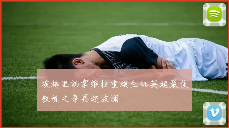 埃梅里执掌维拉重焕生机英超最佳教练之争再起波澜