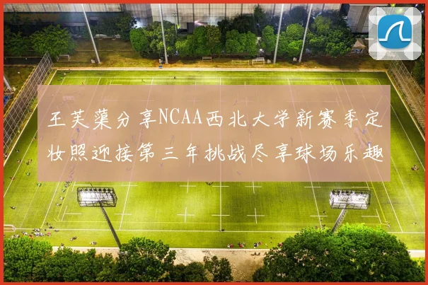 王芙蕖分享NCAA西北大学新赛季定妆照迎接第三年挑战尽享球场乐趣