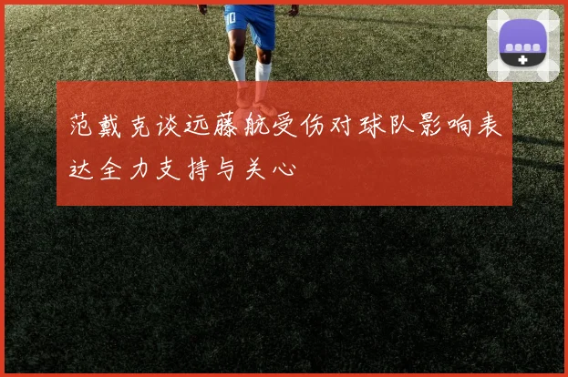 范戴克谈远藤航受伤对球队影响表达全力支持与关心