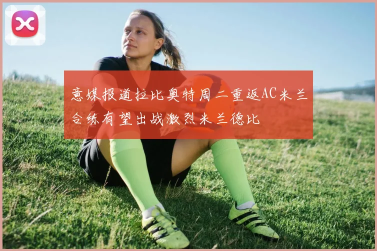 意媒报道拉比奥特周二重返AC米兰合练有望出战激烈米兰德比