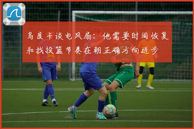 乌度卡谈电风扇：他需要时间恢复和找投篮节奏在朝正确方向迈步