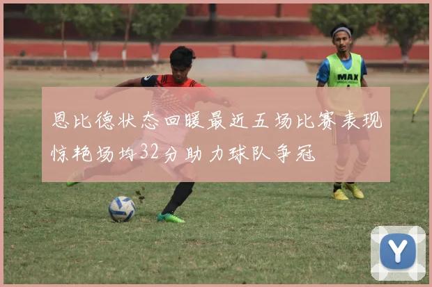 恩比德状态回暖最近五场比赛表现惊艳场均32分助力球队争冠