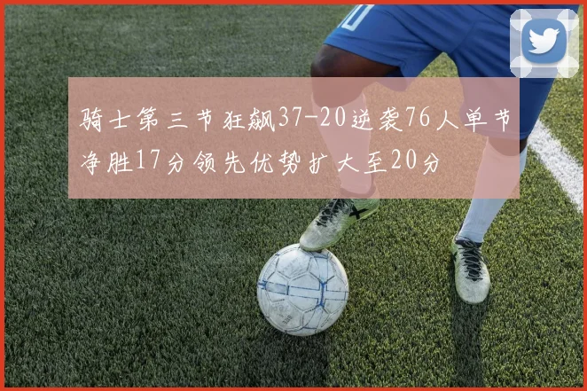 骑士第三节狂飙37-20逆袭76人单节净胜17分领先优势扩大至20分