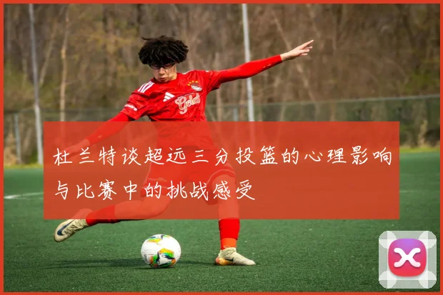 杜兰特谈超远三分投篮的心理影响与比赛中的挑战感受