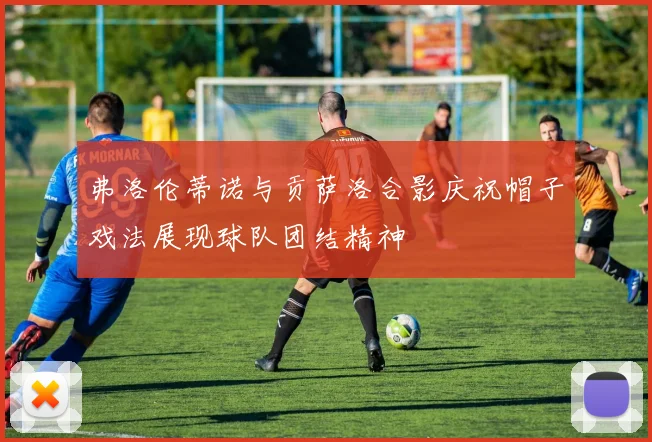 弗洛伦蒂诺与贡萨洛合影庆祝帽子戏法展现球队团结精神