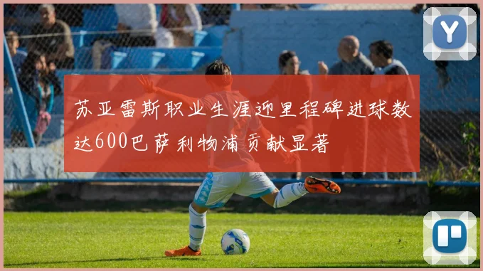 苏亚雷斯职业生涯迎里程碑进球数达600巴萨利物浦贡献显著
